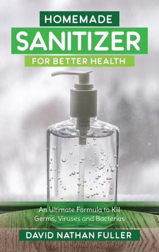 Homemade Sanitizer for Better Health: An Ultimate Formula to kill Germs, Viruses and Bacteria