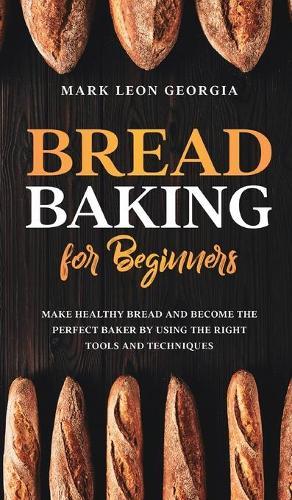Bread Baking for Beginners: Make Healthy Bread and Become the Perfect Baker by Using the Right Tools and Techniques