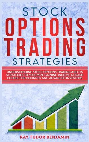 Stock Options Trading Strategies: Understanding Stock Options Trading and Its Strategies to Maximize Gaining Income. a Crash Course for Beginner and Advanced Investors
