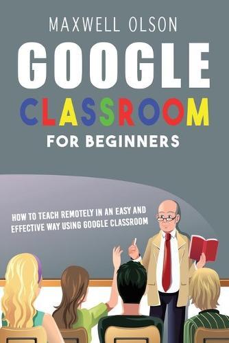 Google Classroom for Beginners: How to Teach Remotely in an Easy and Effective Way using Google Classroom
