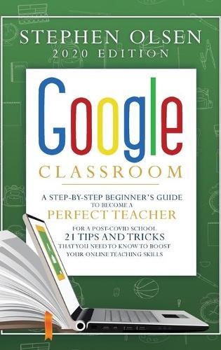 Google Classroom 2020: A Step-By-Step Beginner's Guide to Become A Perfect Teacher for A Post-Covid School. 21 Tips and Tricks That You Need to Know to Boost Your Online Teaching Skills