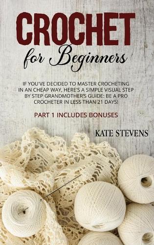 Crochet for Beginners: If You've Decided to Master Crocheting in a Cheap Way, Here's a Simple Visual Step by Step Grandmother's Guide: Be a Pro Crocheter in Less than 21 Days! Part 1 Includes Bonuses