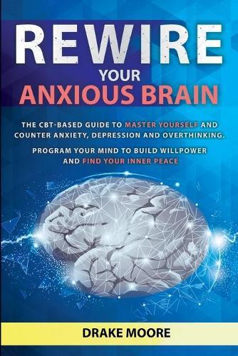 Rewire your Anxious Brain: The CBT-Based Guide to Master Yourself and Counter Anxiety, Depression and Overthinking. Program Your Mind to Build Willpower and Find Your Inner Peace
