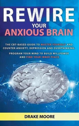 Rewire your Anxious Brain: The CBT-Based Guide to Master Yourself and Counter Anxiety, Depression and Overthinking. Program Your Mind to Build Willpower and Find Your Inner Peace