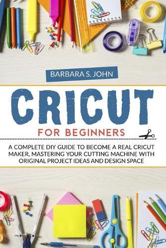 Cricut for Beginners: A complete DIY guide to become a real cricut maker, mastering your cutting machine with original project ideas and design space
