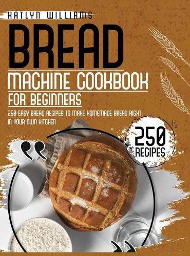 Bread Machine Cookbook for Beginners: 250 Easy Bread Recipes to Make Homemade Bread Right in Your Own Kitchen