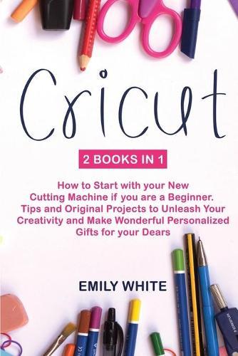 Cricut: 2 Books in 1: How to Start with your New Cutting Machine if you are a Beginner. Tips and Original Projects to Unleash Your Creativity and Make Wonderful Personalized Gifts for your Dears