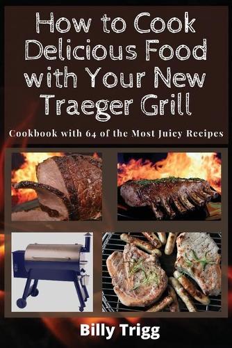 How to Cook Delicious Food with Your New Traeger Grill: Cookbook with 64 of the Most Juicy Recipes