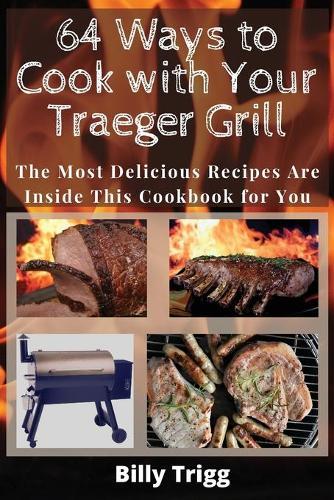 64 Ways to Cook with Your Traeger Grill: The Most Delicious Recipes Are Inside This Cookbook for You