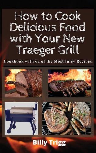 How to Cook Delicious Food with Your New Traeger Grill: Cookbook with 64 of the Most Juicy Recipes