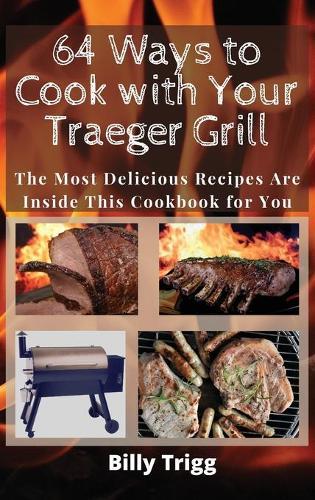 64 Ways to Cook with Your Traeger Grill: The Most Delicious Recipes Are Inside This Cookbook for You