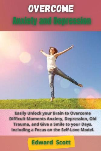 Overcome Anxiety and Depression: Easily Unlock your Brain to Overcome Difficult Moments Anxiety, Depression, Old Trauma, and Give a Smile to your Days. Including a Focus on the Self-Love Model.