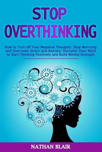 Stop Overthinking: How to Turn off Your Negative Thoughts, Stop Worrying and Overcome Stress and Anxiety; Declutter Your Mind to Start Thinking Positively and Build Mental Strength