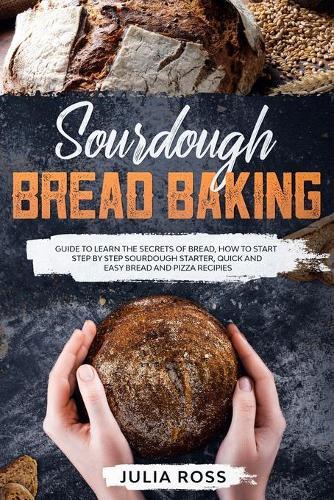 Sourdough Bread Baking: Guide To Learn The Secrets Of Bread, How To Start Step By Step Sourdough, Quick And Easy Recipes