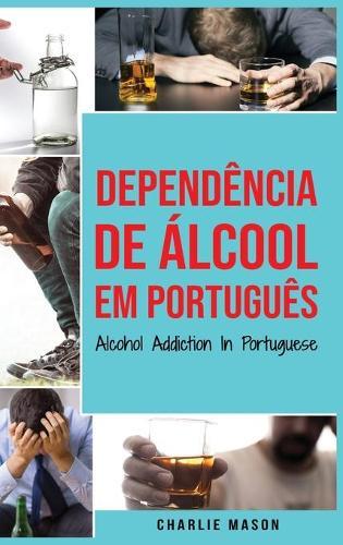 Dependencia de Alcool Em portugues/ Alcohol Addiction In Portuguese: Como Parar de Beber e se Recuperar da Dependencia do Alcool