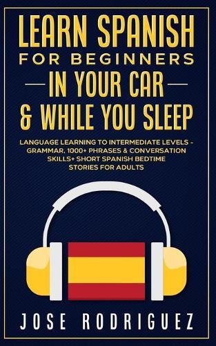 Learn Spanish For Beginners In Your Car & While You Sleep: Language Learning To Intermediate Levels- Grammar, 1000+ Phrases & Conversation Skills+ Short Spanish Bedtime Stories For Adults