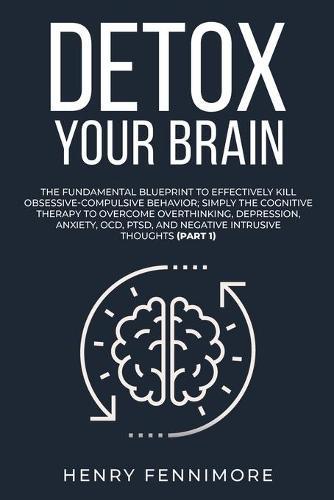 Detox Your Brain: The Fundamental Blueprint to Effectively Kill Obsessive-Compulsive Behavior; Simply the Cognitive Therapy to Overcome Overthinking, Depression, Anxiety, OCD, PTSD, and Negative Intrusive Thoughts (Part 1)