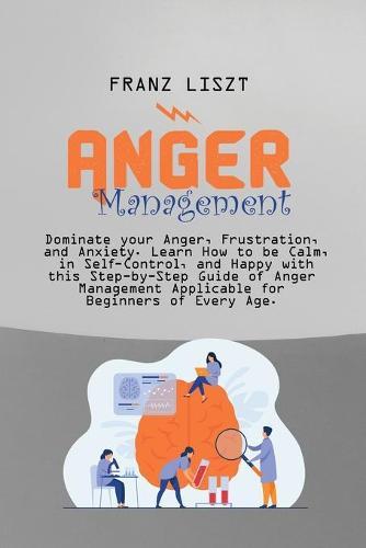 Anger Management: Dominate your Anger, Frustration, and Anxiety. Learn How to be Calm, in Self- Control, and Happy with this Step-by Step Guide of Anger Management Applicable for Beginners of Every Age