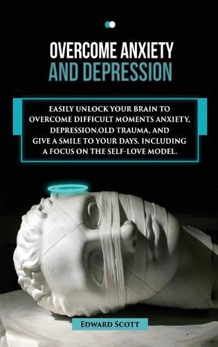 Overcome Anxiety and Depression: Easily Unlock your Brain to Overcome Difficult Moments Anxiety, Depression, Old Trauma, and Give a Smile to your Days . Including a Focus on the Self-Love Model