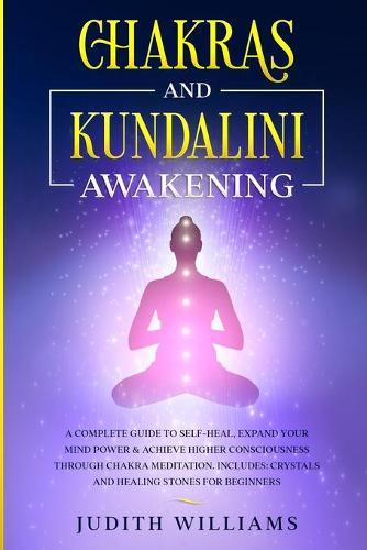 Chakras and Kundalini Awakening: A Complete Guide to Self-Heal, Expand your Mind Power & Achieve Higher Consciousness Through Chakra Meditation. Includes: Crystals and Healing Stones for Beginners