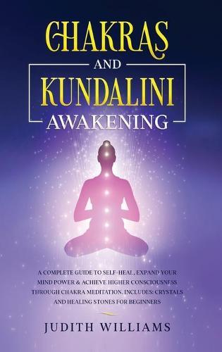 Chakras and Kundalini Awakening: A Complete Guide to Self-Heal, Expand your Mind Power & Achieve Higher Consciousness Through Chakra Meditation. Includes: Crystals and Healing Stones for Beginners