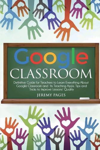 Google Classroom: Definitive Guide for Teachers to Learn Everything About Google Classroom and Its Teaching Apps. Tips and Tricks to Improve Lessons' Quality