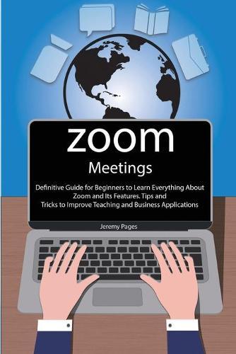 Zoom Meetings: Definitive Guide for Beginners to Learn Everything About Zoom and Its Features. Tips and Tricks to Improve Teaching and Business Applications