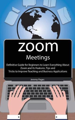 Zoom Meetings: Definitive Guide for Beginners to Learn Everything About Zoom and Its Features. Tips and Tricks to Improve Teaching and Business Applications