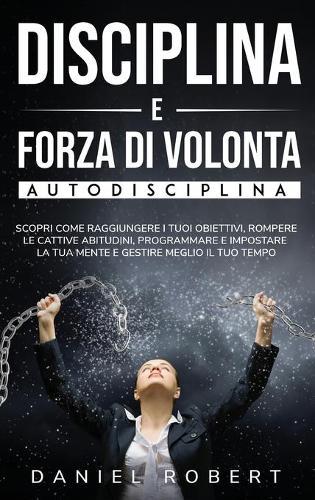 Disciplina E Forza Di Volonta: Autodisciplina. Scopri Come Raggiungere I Tuoi Obiettivi, Rompere Le Cattive Abitudini, Programmare E Impostare La Tua Mente E Gestire Meglio Il Tuo Tempo Achieve Your Goals (Italian Version)