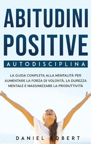 Abitudini Positive: Autodisciplina. La Guida Completa Alla Mentalita Per Aumentare La Forza Di Volonta, La Durezza Mentale E Massimizzare La Produttivita