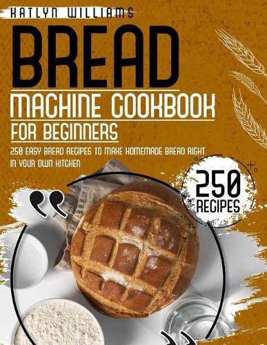 Bread Machine Cookbook for Beginners: 250 Easy Bread Recipes to Make Homemade Bread Right in Your Own Kitchen