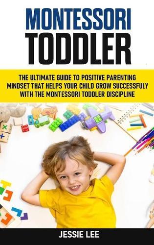 Montessori Toddler: The Ultimate Guide To The Positive Parenting Mindset That Helps Your Child Grow Successfully With The Montessori Toddler Discipline