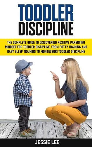 Toddler Discipline: The Complete Guide to Discovering Positive Parenting Mindset for Toddler Discipline, from Potty Training and Baby Sleep Training to Montessori Toddler Discipline