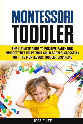 Montessori Toddler: The Ultimate Guide To The Positive Parenting Mindset That Helps Your Child Grow Successfully With The Montessori Toddler Discipline