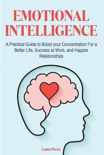 Emotional Intelligence: A Practical Guide to Boost your Concentration For a Better Life, Success at Work, and Happier Relationships