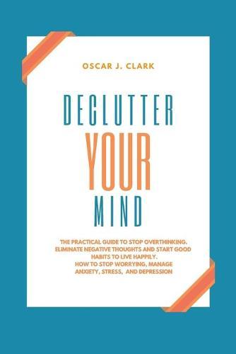 Declutter your Mind: The Practical Guide to Stop Overthinking. Eliminate Negative Thoughts and Start Good Habits to Live Happily. How to Stop Worrying, Manage Anxiety, Stress, and Depression