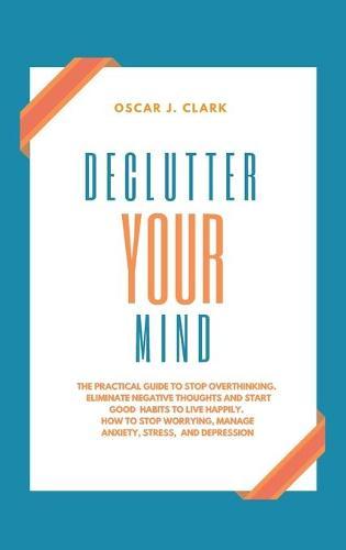 Declutter your Mind: The Practical Guide to Stop Overthinking. Eliminate Negative Thoughts and Start Good Habits to Live Happily. How to Stop Worrying, Manage Anxiety, Stress, and Depression