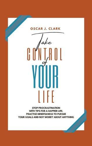 Take Control of Your Life: Stop Procrastination with Tips for a Happier Life. Practise Mindfulness to Pursue Your Goals and Not Worry About Anything