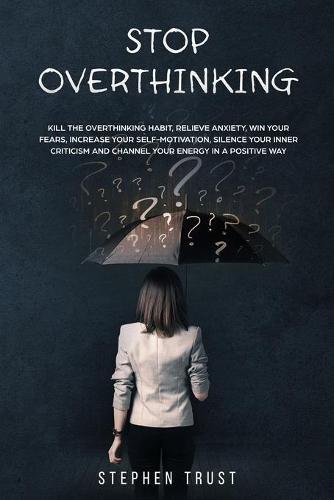 Stop Overthinking: Kill the overthinking habit, relieve anxiety, win your fears, increase your self-motivation, silence your inner criticism and channel your energy in a positive way