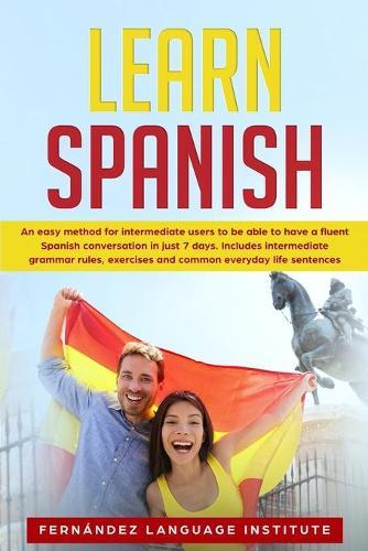 Learn Spanish: An easy Method for Intermediate Users to have a Fluent Spanish Conversation in just 7 Days; Includes Intermediate Grammar Rules, Exercises and Common Everyday Life Sentences