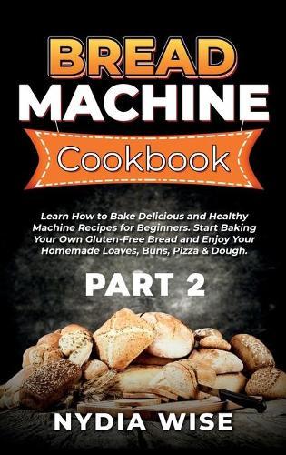 Bread Machine Cookbook: Learn How to Bake Delicious and Healthy Machine Recipes for Beginners. Start Baking Your Own Gluten-Free Bread and Enjoy Your Homemade Loaves, Buns, Pizza & Dough. (Part 2)