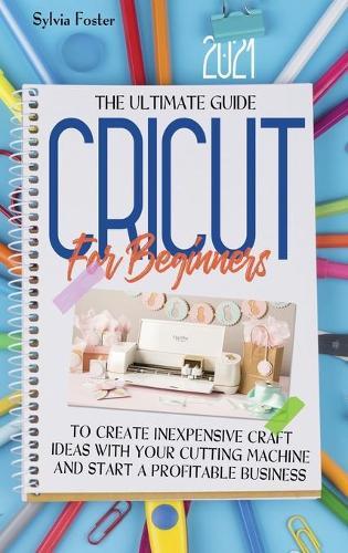 Cricut For Beginners 2021: The Ultimate Guide To Create Inexpensive Craft Ideas With Your Cutting Machine And Start A Profitable Business