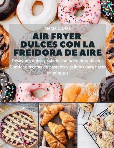 Air Fryer dulces con la freidora de aire: Desayuno dulce y salado con la freidora de aire. Contiene recetas de pasteles y galletas para hacer en minutos (Spanish Edition)