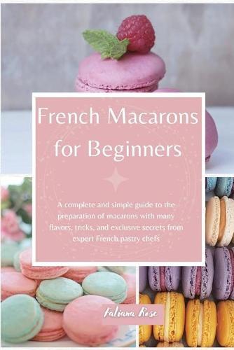French Macarons for Beginners: A complete and Simple Guide to the Preparation of Macarons with Many Flavors, Tricks, and Exclusive Secrets from Expert French Pastry Chefs