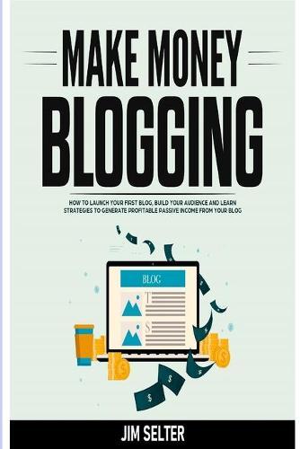 Make Money Blogging: How to Launch Your First Blog, Build Your Audience and Learn Strategies to Generate Profitable Passive Income from Your Blog