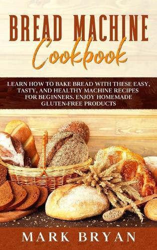 Bread Machine Cookbook: Learn How to Bake Bread with These Easy, Tasty, and Healthy Machine Recipes for Beginners. Enjoy Homemade Gluten-Free Products