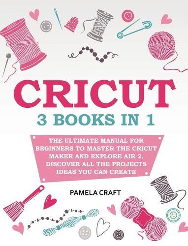 Cricut: 3 books in 1: The Ultimate Manual for Beginners to Master The Cricut Maker and Explore Air 2. Discover all the Projects Ideas You Can Create and How to Start a Profitable Cricut Business