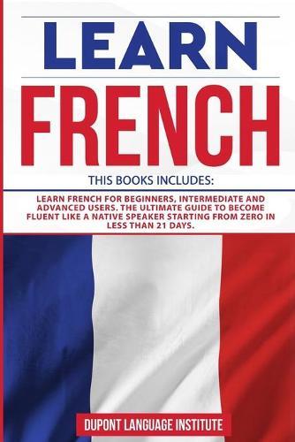 Learn French: 3 Books in 1: Learn French for Beginners, Intermediate and Advanced Users; The Ultimate Guide to Become Fluent like a Native Speaker Starting from Zero in less than 21 days