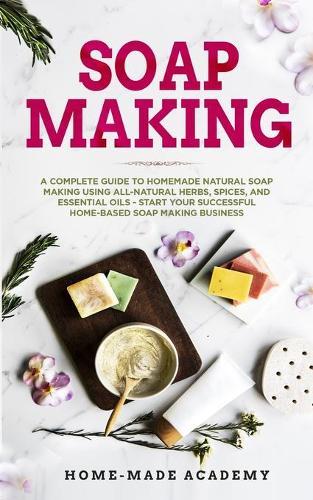 Soap Making: A Complete Guide To Homemade Natural Soap Making Using All-Natural Herbs, Spices, and Essential Oils - Start Your Successful Home-Based Soap Making Business