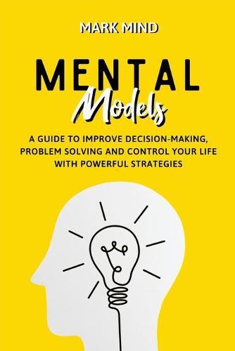 Mental Models: A Guide to Improve Decision-Making, Problem Solving and Control Your Life with Powerful Strategies